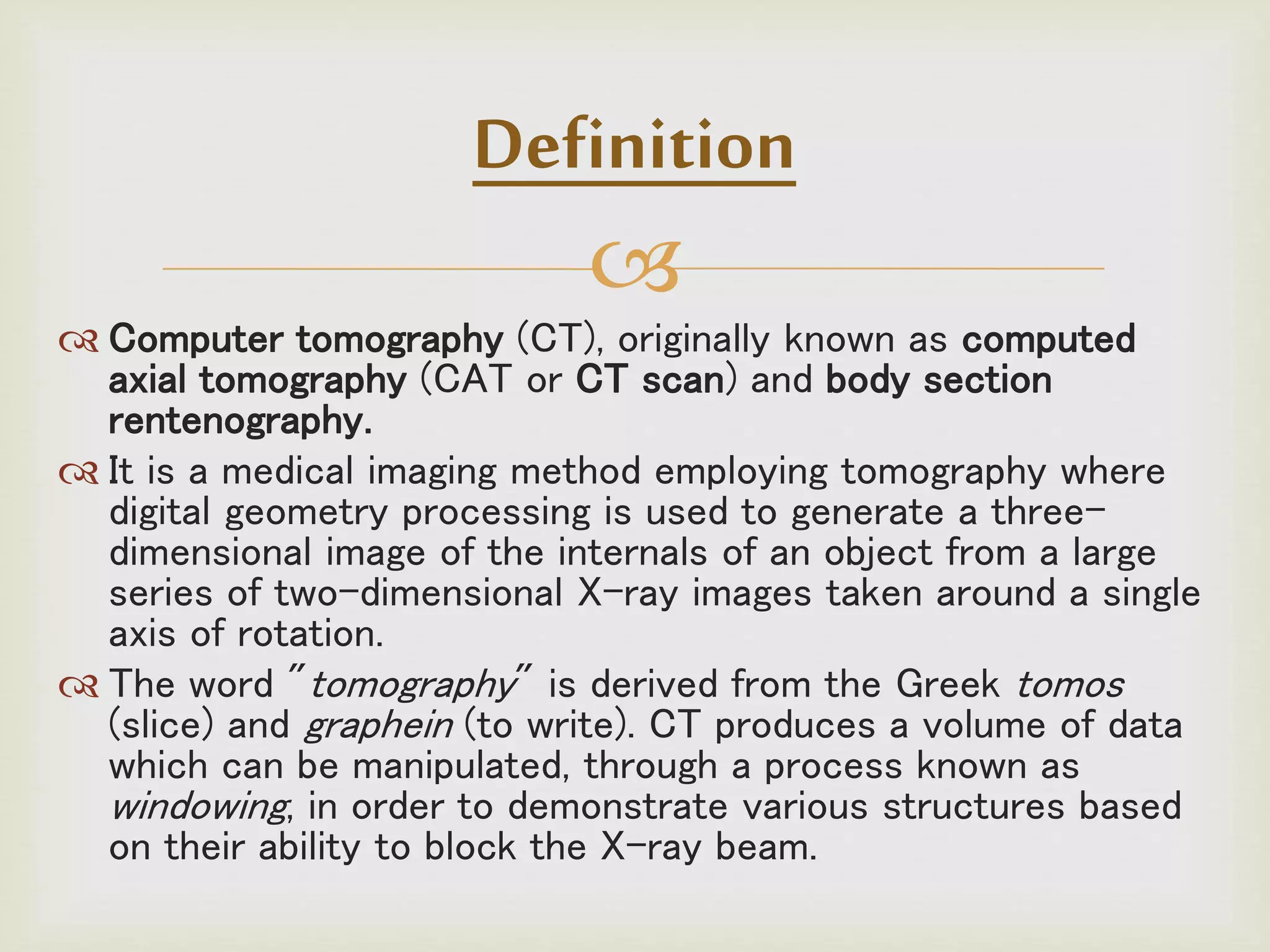 
Definition
 Computer tomography (CT), originally known as computed
axial tomography (CAT or CT scan) and body section
rentenography.
 It is a medical imaging method employing tomography where
digital geometry processing is used to generate a three-
dimensional image of the internals of an object from a large
series of two-dimensional X-ray images taken around a single
axis of rotation.
 The word "tomography" is derived from the Greek tomos
(slice) and graphein (to write). CT produces a volume of data
which can be manipulated, through a process known as
windowing, in order to demonstrate various structures based
on their ability to block the X-ray beam.
 