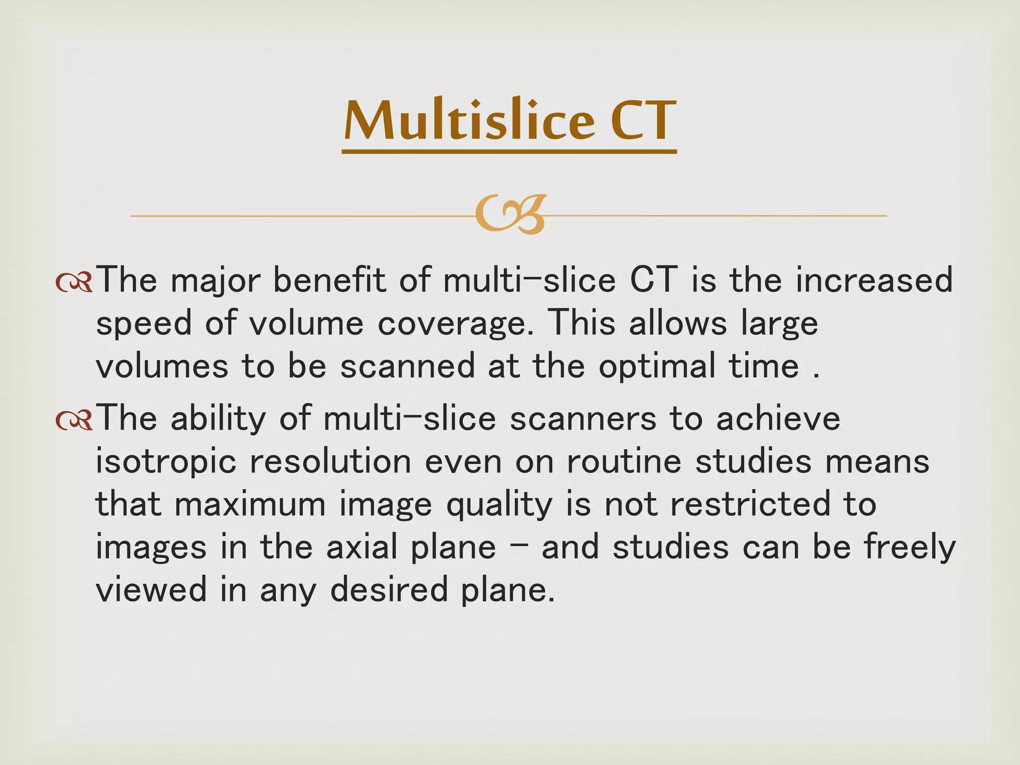 
The major benefit of multi-slice CT is the increased
speed of volume coverage. This allows large
volumes to be scanned at the optimal time .
The ability of multi-slice scanners to achieve
isotropic resolution even on routine studies means
that maximum image quality is not restricted to
images in the axial plane - and studies can be freely
viewed in any desired plane.
Multislice CT
 