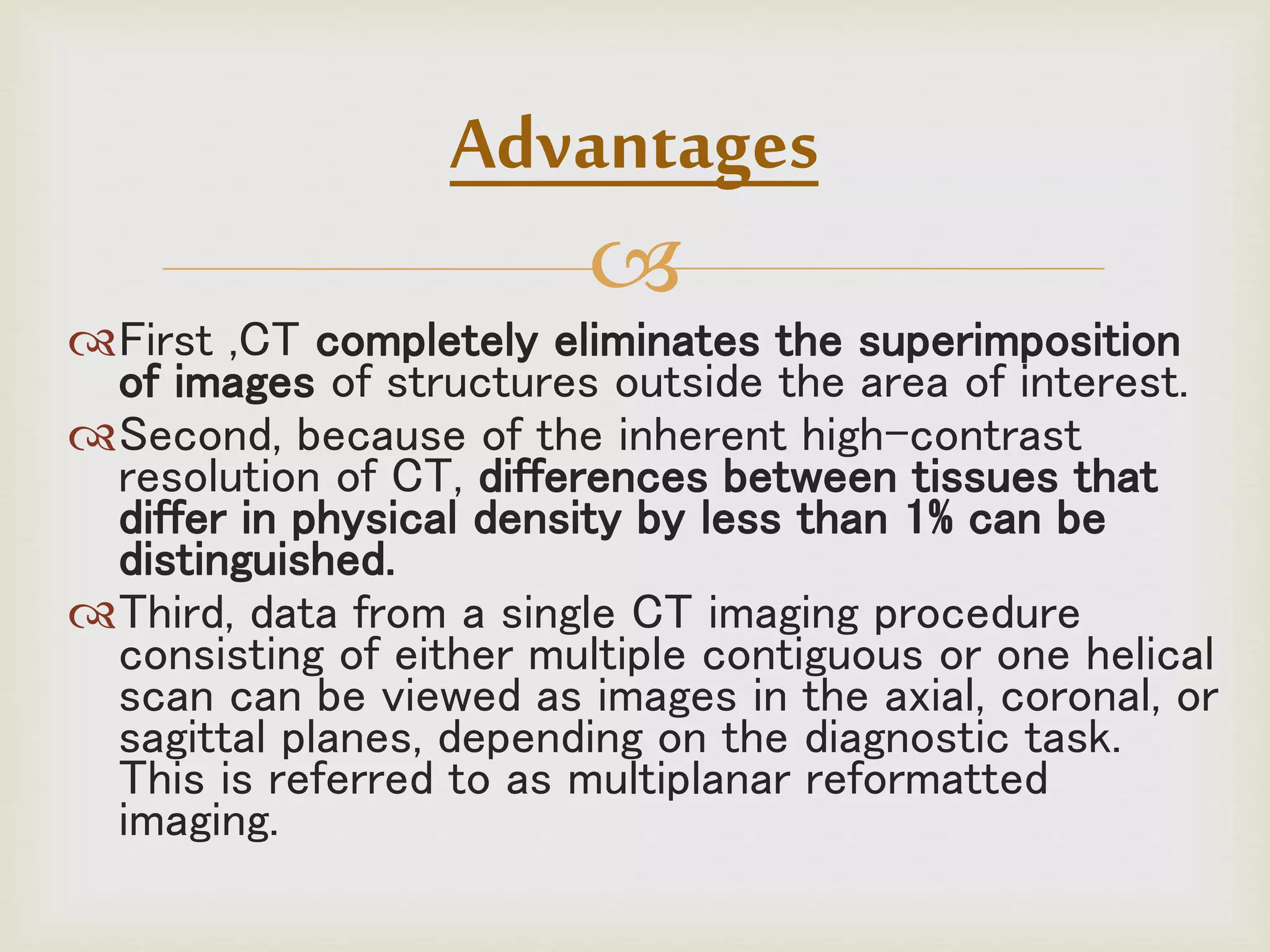 
First ,CT completely eliminates the superimposition
of images of structures outside the area of interest.
Second, because of the inherent high-contrast
resolution of CT, differences between tissues that
differ in physical density by less than 1% can be
distinguished.
Third, data from a single CT imaging procedure
consisting of either multiple contiguous or one helical
scan can be viewed as images in the axial, coronal, or
sagittal planes, depending on the diagnostic task.
This is referred to as multiplanar reformatted
imaging.
Advantages
 