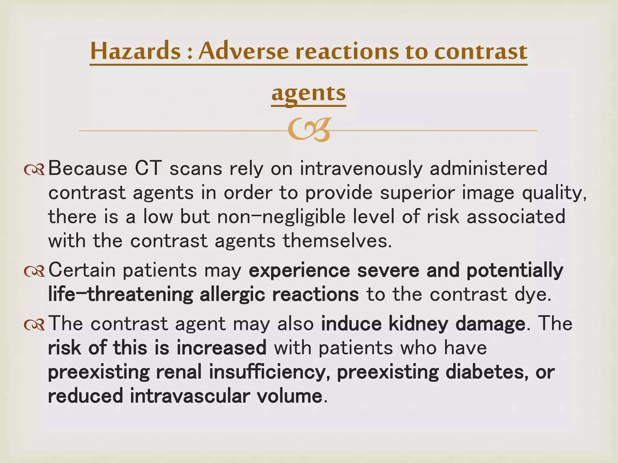 
Because CT scans rely on intravenously administered
contrast agents in order to provide superior image quality,
there is a low but non-negligible level of risk associated
with the contrast agents themselves.
Certain patients may experience severe and potentially
life-threatening allergic reactions to the contrast dye.
The contrast agent may also induce kidney damage. The
risk of this is increased with patients who have
preexisting renal insufficiency, preexisting diabetes, or
reduced intravascular volume.
Hazards :Adverse reactions to contrast
agents
 