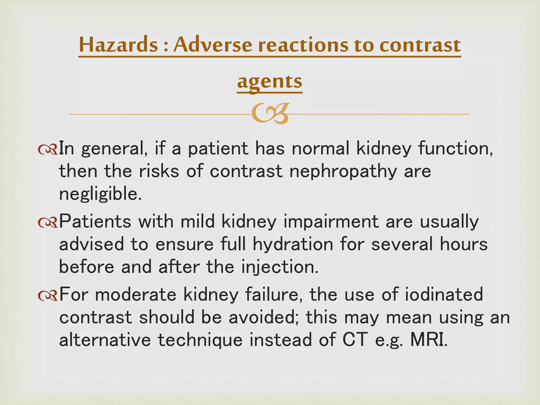 
In general, if a patient has normal kidney function,
then the risks of contrast nephropathy are
negligible.
Patients with mild kidney impairment are usually
advised to ensure full hydration for several hours
before and after the injection.
For moderate kidney failure, the use of iodinated
contrast should be avoided; this may mean using an
alternative technique instead of CT e.g. MRI.
Hazards :Adverse reactions to contrast
agents
 