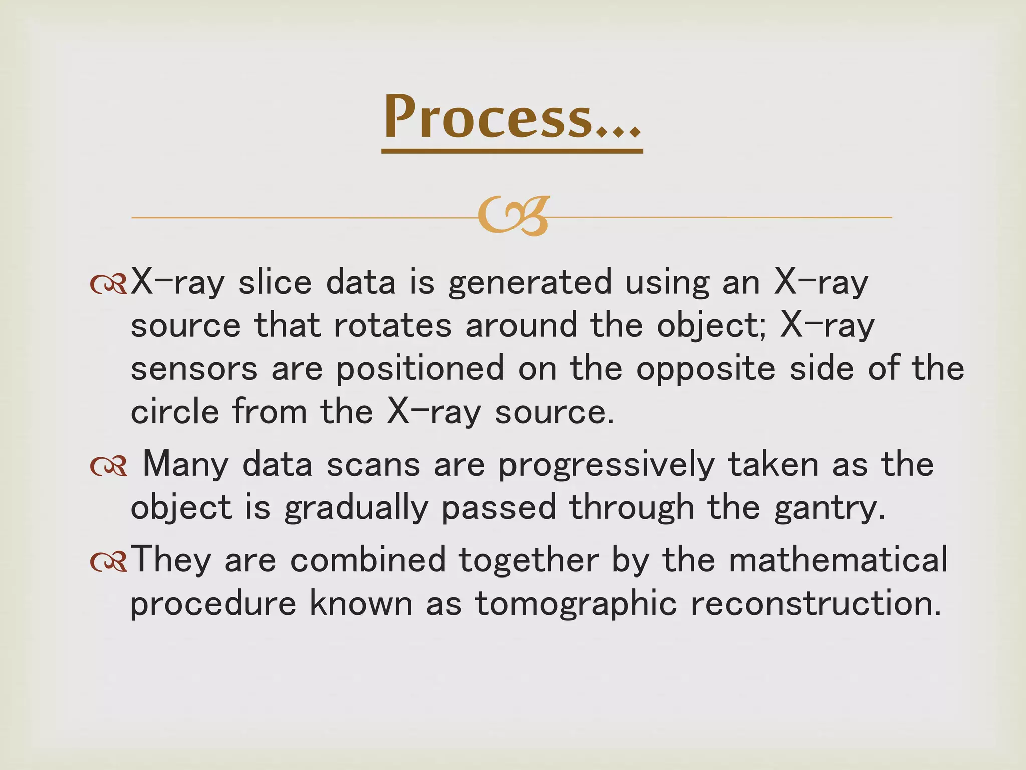 
X-ray slice data is generated using an X-ray
source that rotates around the object; X-ray
sensors are positioned on the opposite side of the
circle from the X-ray source.
 Many data scans are progressively taken as the
object is gradually passed through the gantry.
They are combined together by the mathematical
procedure known as tomographic reconstruction.
Process…
 