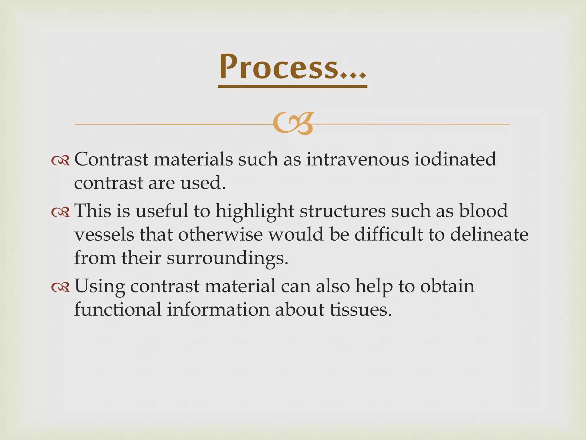 
 Contrast materials such as intravenous iodinated
contrast are used.
 This is useful to highlight structures such as blood
vessels that otherwise would be difficult to delineate
from their surroundings.
 Using contrast material can also help to obtain
functional information about tissues.
Process…
 