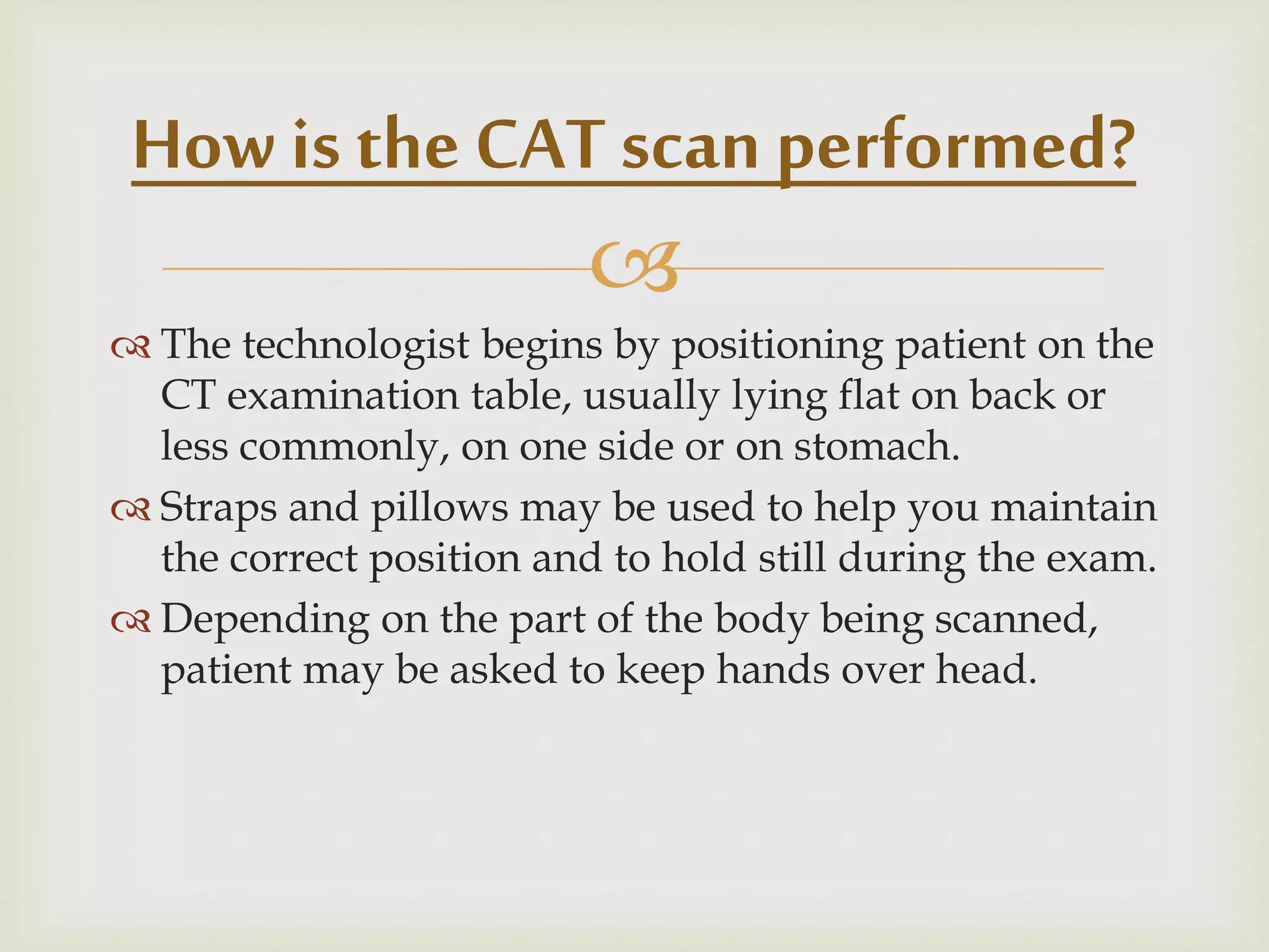 
 The technologist begins by positioning patient on the
CT examination table, usually lying flat on back or
less commonly, on one side or on stomach.
 Straps and pillows may be used to help you maintain
the correct position and to hold still during the exam.
 Depending on the part of the body being scanned,
patient may be asked to keep hands over head.
How is the CAT scan performed?
 