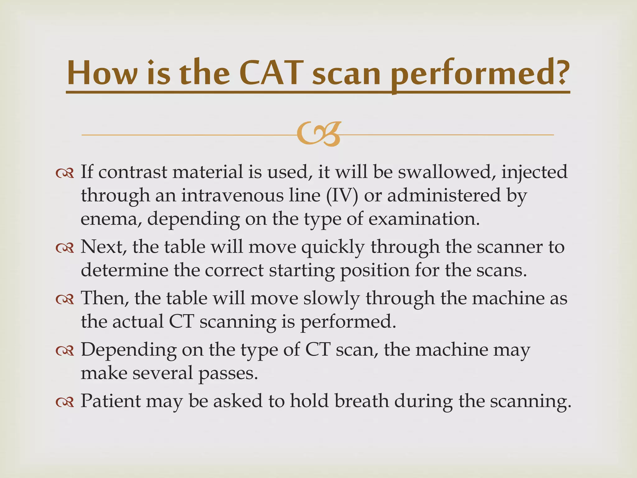 
 If contrast material is used, it will be swallowed, injected
through an intravenous line (IV) or administered by
enema, depending on the type of examination.
 Next, the table will move quickly through the scanner to
determine the correct starting position for the scans.
 Then, the table will move slowly through the machine as
the actual CT scanning is performed.
 Depending on the type of CT scan, the machine may
make several passes.
 Patient may be asked to hold breath during the scanning.
How is the CAT scan performed?
 