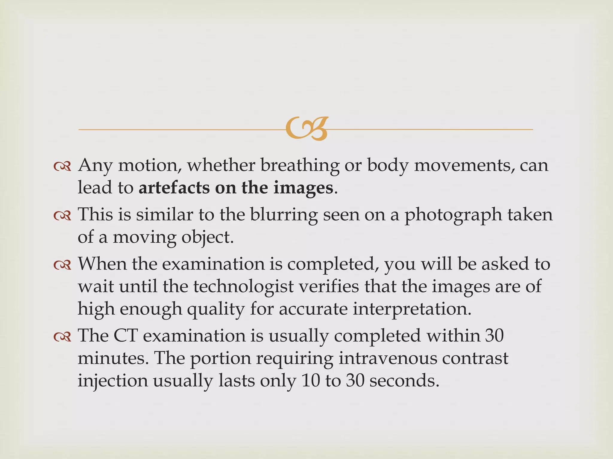 
 Any motion, whether breathing or body movements, can
lead to artefacts on the images.
 This is similar to the blurring seen on a photograph taken
of a moving object.
 When the examination is completed, you will be asked to
wait until the technologist verifies that the images are of
high enough quality for accurate interpretation.
 The CT examination is usually completed within 30
minutes. The portion requiring intravenous contrast
injection usually lasts only 10 to 30 seconds.
 