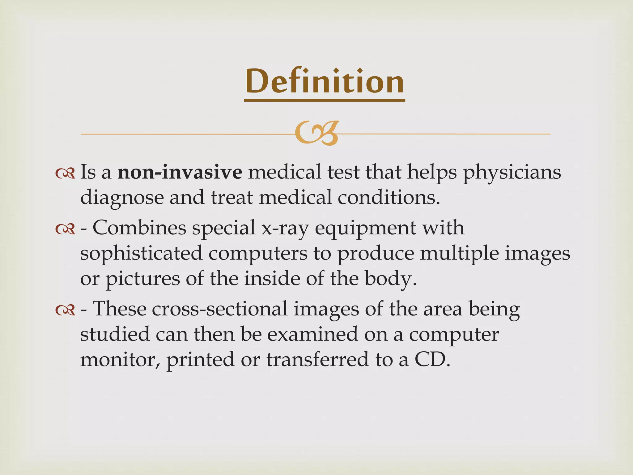 
 Is a non-invasive medical test that helps physicians
diagnose and treat medical conditions.
 - Combines special x-ray equipment with
sophisticated computers to produce multiple images
or pictures of the inside of the body.
 - These cross-sectional images of the area being
studied can then be examined on a computer
monitor, printed or transferred to a CD.
Definition
 
