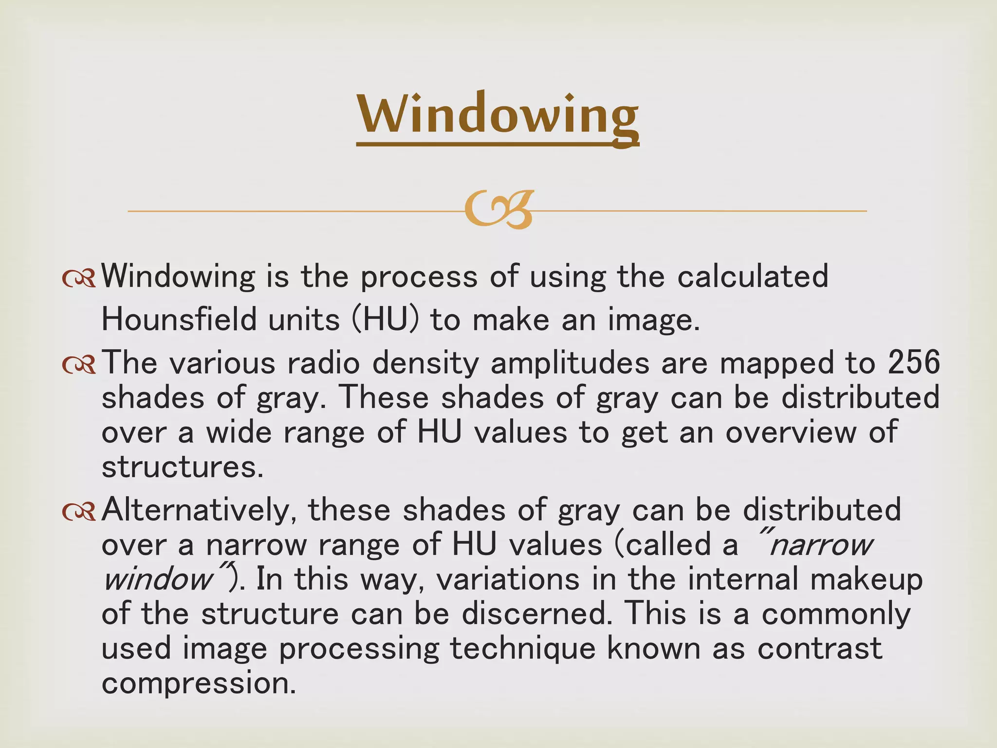 
Windowing is the process of using the calculated
Hounsfield units (HU) to make an image.
The various radio density amplitudes are mapped to 256
shades of gray. These shades of gray can be distributed
over a wide range of HU values to get an overview of
structures.
Alternatively, these shades of gray can be distributed
over a narrow range of HU values (called a "narrow
window"). In this way, variations in the internal makeup
of the structure can be discerned. This is a commonly
used image processing technique known as contrast
compression.
Windowing
 