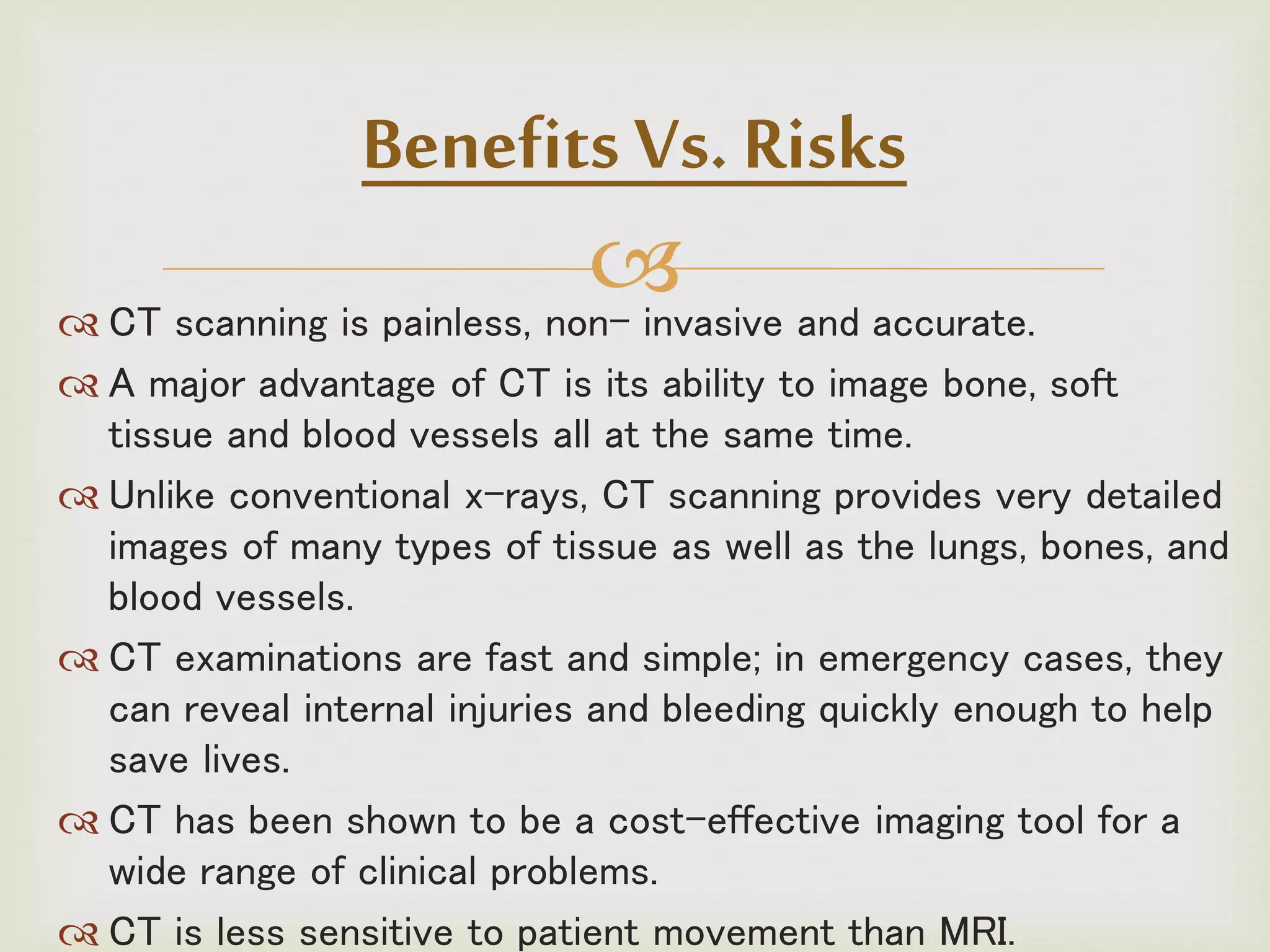  CT scanning is painless, non- invasive and accurate.
 A major advantage of CT is its ability to image bone, soft
tissue and blood vessels all at the same time.
 Unlike conventional x-rays, CT scanning provides very detailed
images of many types of tissue as well as the lungs, bones, and
blood vessels.
 CT examinations are fast and simple; in emergency cases, they
can reveal internal injuries and bleeding quickly enough to help
save lives.
 CT has been shown to be a cost-effective imaging tool for a
wide range of clinical problems.
 CT is less sensitive to patient movement than MRI.
Benefits Vs. Risks
 