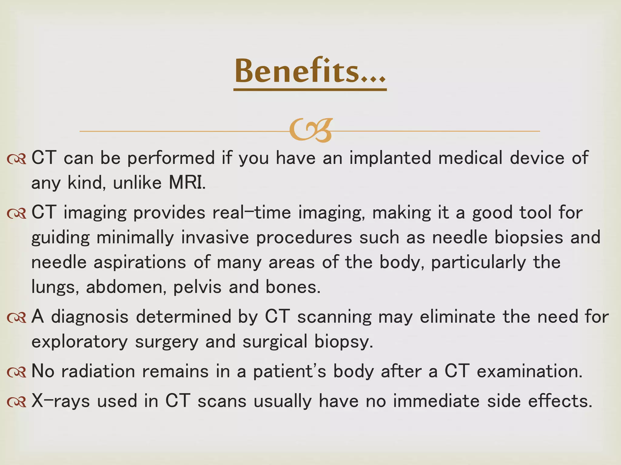  CT can be performed if you have an implanted medical device of
any kind, unlike MRI.
 CT imaging provides real-time imaging, making it a good tool for
guiding minimally invasive procedures such as needle biopsies and
needle aspirations of many areas of the body, particularly the
lungs, abdomen, pelvis and bones.
 A diagnosis determined by CT scanning may eliminate the need for
exploratory surgery and surgical biopsy.
 No radiation remains in a patient's body after a CT examination.
 X-rays used in CT scans usually have no immediate side effects.
Benefits…
 