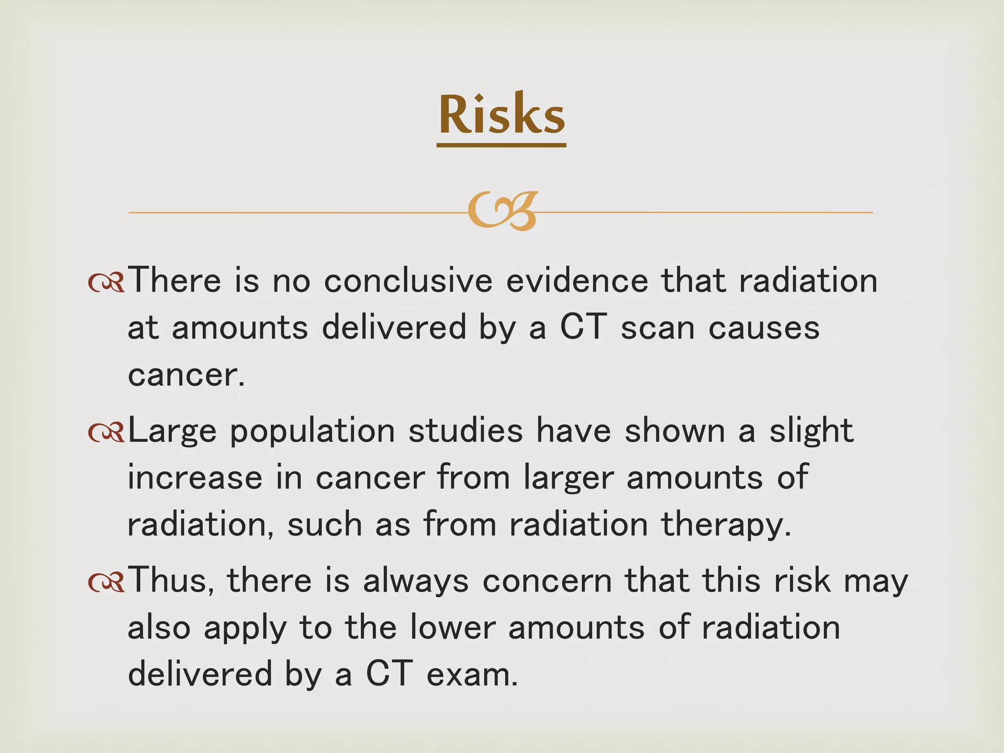 
There is no conclusive evidence that radiation
at amounts delivered by a CT scan causes
cancer.
Large population studies have shown a slight
increase in cancer from larger amounts of
radiation, such as from radiation therapy.
Thus, there is always concern that this risk may
also apply to the lower amounts of radiation
delivered by a CT exam.
Risks
 