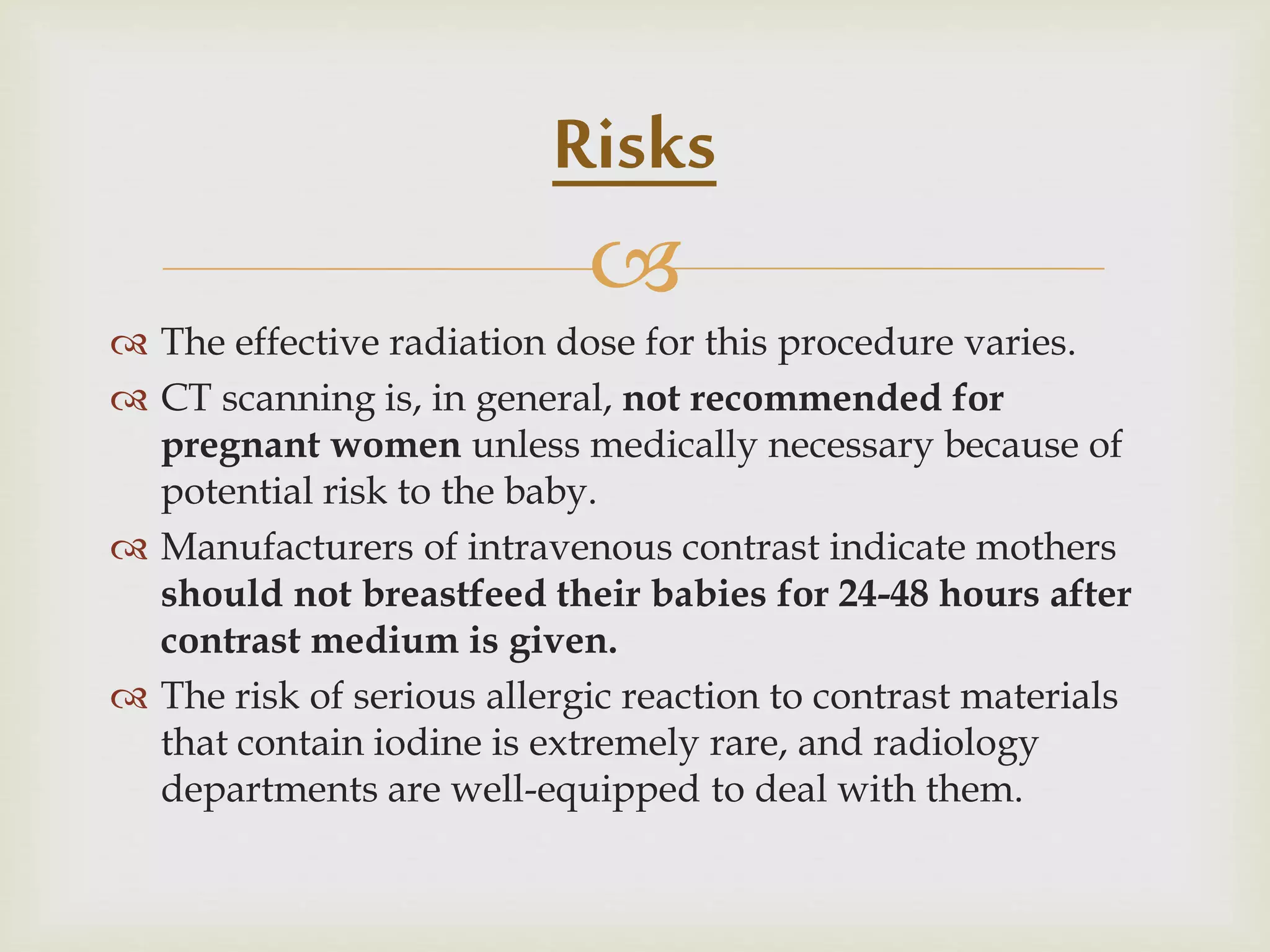 
 The effective radiation dose for this procedure varies.
 CT scanning is, in general, not recommended for
pregnant women unless medically necessary because of
potential risk to the baby.
 Manufacturers of intravenous contrast indicate mothers
should not breastfeed their babies for 24-48 hours after
contrast medium is given.
 The risk of serious allergic reaction to contrast materials
that contain iodine is extremely rare, and radiology
departments are well-equipped to deal with them.
Risks
 