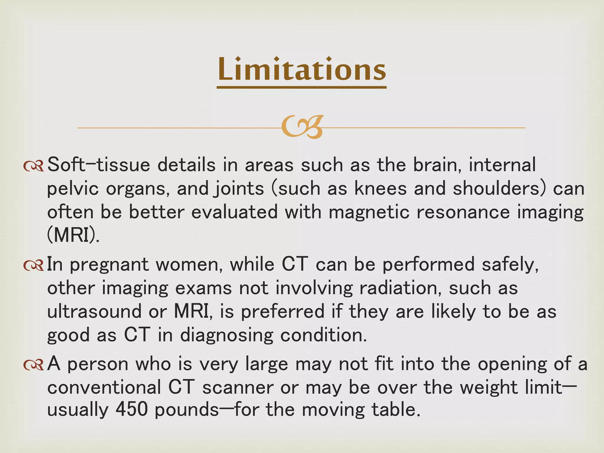 
Soft-tissue details in areas such as the brain, internal
pelvic organs, and joints (such as knees and shoulders) can
often be better evaluated with magnetic resonance imaging
(MRI).
In pregnant women, while CT can be performed safely,
other imaging exams not involving radiation, such as
ultrasound or MRI, is preferred if they are likely to be as
good as CT in diagnosing condition.
A person who is very large may not fit into the opening of a
conventional CT scanner or may be over the weight limit—
usually 450 pounds—for the moving table.
Limitations
 