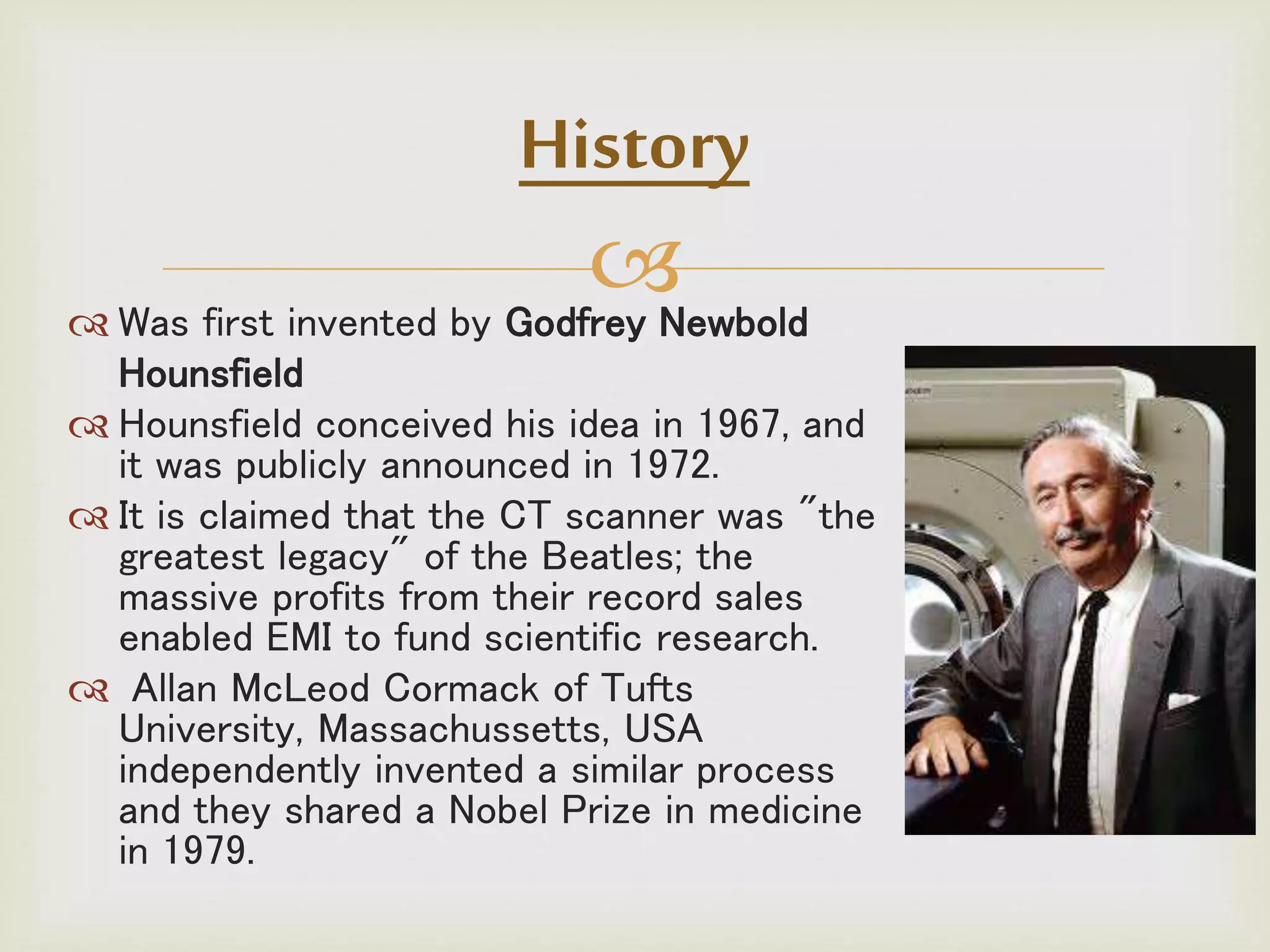  Was first invented by Godfrey Newbold
Hounsfield
 Hounsfield conceived his idea in 1967, and
it was publicly announced in 1972.
 It is claimed that the CT scanner was "the
greatest legacy" of the Beatles; the
massive profits from their record sales
enabled EMI to fund scientific research.
 Allan McLeod Cormack of Tufts
University, Massachussetts, USA
independently invented a similar process
and they shared a Nobel Prize in medicine
in 1979.
History
 