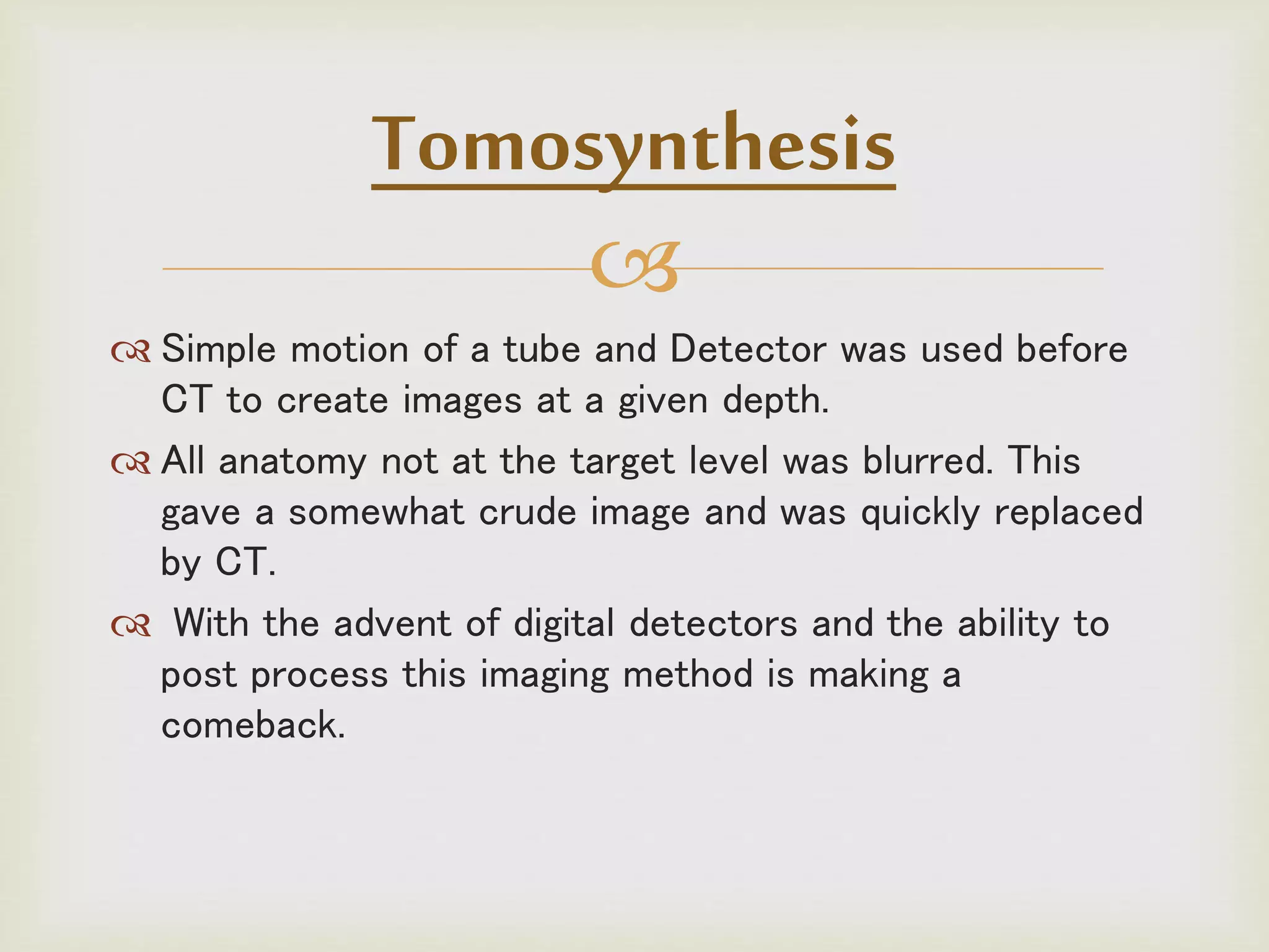 
 Simple motion of a tube and Detector was used before
CT to create images at a given depth.
 All anatomy not at the target level was blurred. This
gave a somewhat crude image and was quickly replaced
by CT.
 With the advent of digital detectors and the ability to
post process this imaging method is making a
comeback.
Tomosynthesis
 