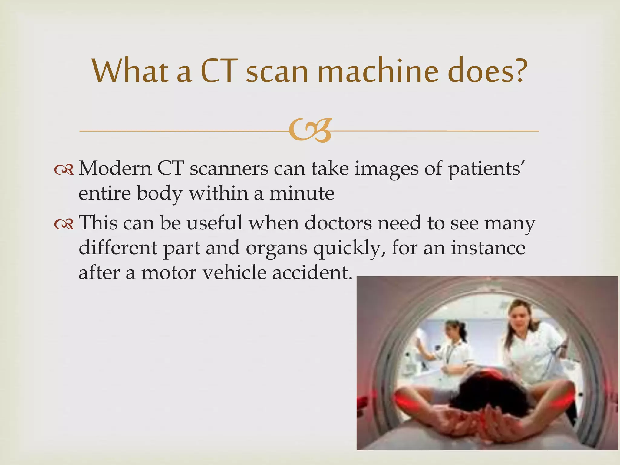 
 Modern CT scanners can take images of patients’
entire body within a minute
 This can be useful when doctors need to see many
different part and organs quickly, for an instance
after a motor vehicle accident.
What a CT scan machine does?
 