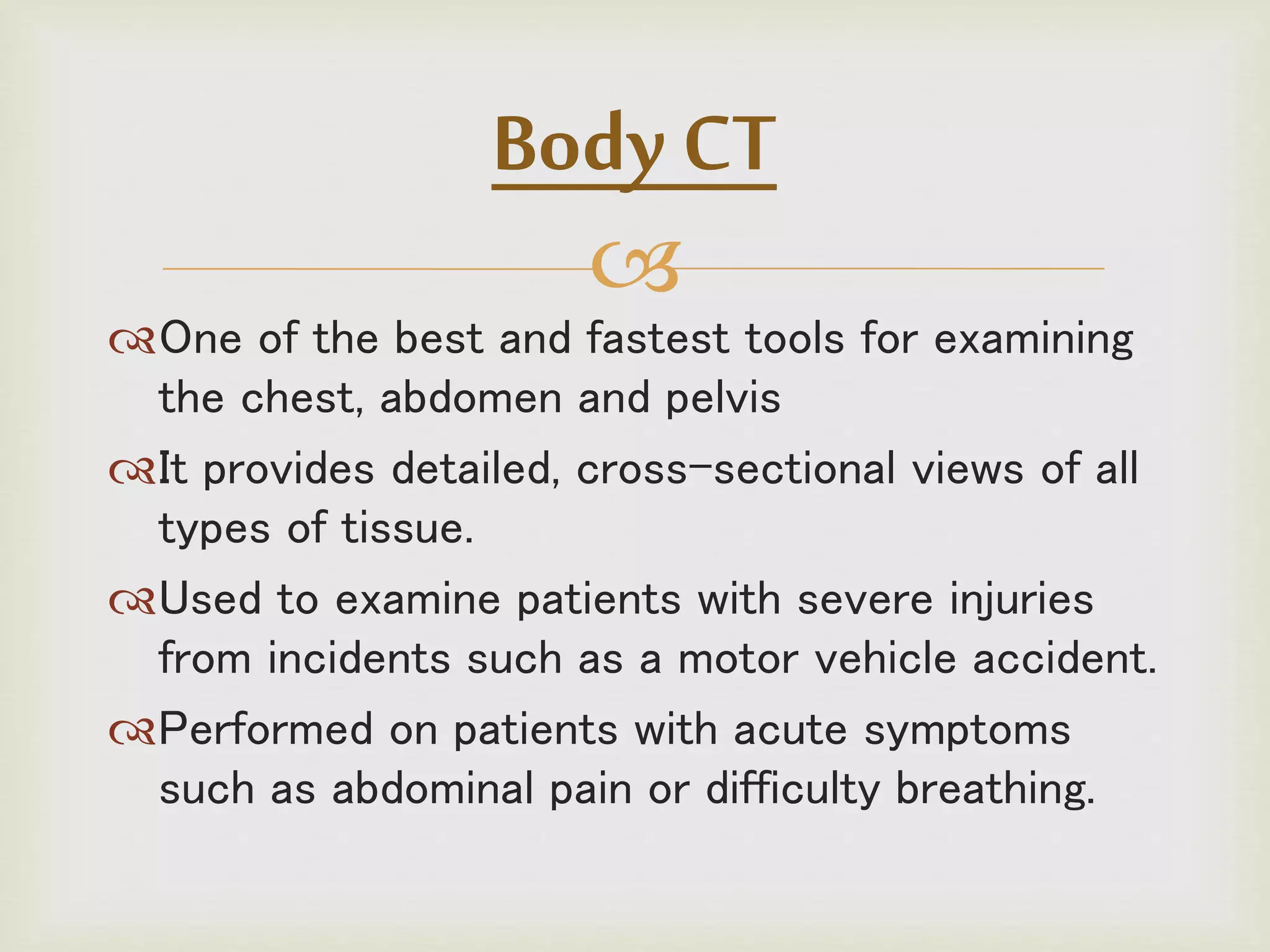 
One of the best and fastest tools for examining
the chest, abdomen and pelvis
It provides detailed, cross-sectional views of all
types of tissue.
Used to examine patients with severe injuries
from incidents such as a motor vehicle accident.
Performed on patients with acute symptoms
such as abdominal pain or difficulty breathing.
Body CT
 