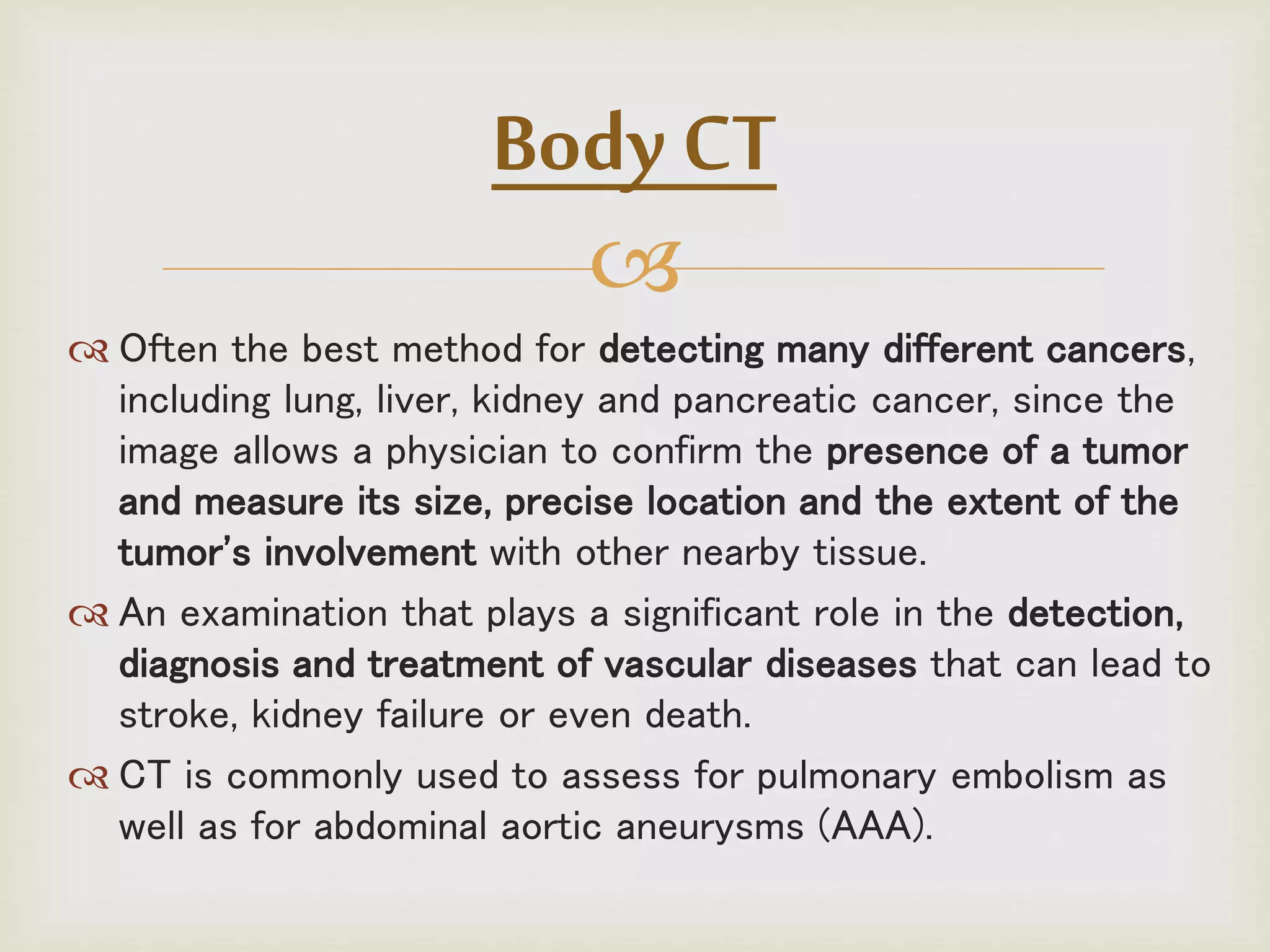 
 Often the best method for detecting many different cancers,
including lung, liver, kidney and pancreatic cancer, since the
image allows a physician to confirm the presence of a tumor
and measure its size, precise location and the extent of the
tumor's involvement with other nearby tissue.
 An examination that plays a significant role in the detection,
diagnosis and treatment of vascular diseases that can lead to
stroke, kidney failure or even death.
 CT is commonly used to assess for pulmonary embolism as
well as for abdominal aortic aneurysms (AAA).
Body CT
 