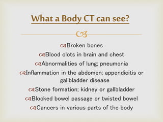 
Broken bones
Blood clots in brain and chest
Abnormalities of lung; pneumonia
Inflammation in the abdomen; appendicitis or
gallbladder disease
Stone formation; kidney or gallbladder
Blocked bowel passage or twisted bowel
Cancers in various parts of the body
What a Body CT can see?
 