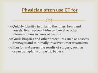 
 Quickly identify injuries to the lungs, heart and
vessels, liver, spleen, kidneys, bowel or other
internal organs in cases of trauma.
 Guide biopsies and other procedures such as abscess
drainages and minimally invasive tumor treatments
 Plan for and assess the results of surgery, such as
organ transplants or gastric bypass.
Physician often use CT for
 