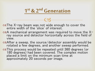 
The X-ray beam was not wide enough to cover the
entire width of the 'slice' of interest.
A mechanical arrangement was required to move the X-
ray source and detector horizontally across the field of
view.
After a sweep, the source/detector assembly would be
rotated a few degrees, and another sweep performed.
This process would be repeated until 360 degrees (or
180 degrees) had been covered. The complex motion
placed a limit on the minimum scan time at
approximately 20 seconds per image.
1st & 2nd Generation
 