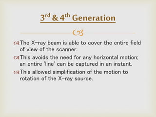 
The X-ray beam is able to cover the entire field
of view of the scanner.
This avoids the need for any horizontal motion;
an entire 'line' can be captured in an instant.
This allowed simplification of the motion to
rotation of the X-ray source.
3rd & 4th Generation
 