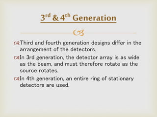 
Third and fourth generation designs differ in the
arrangement of the detectors.
In 3rd generation, the detector array is as wide
as the beam, and must therefore rotate as the
source rotates.
In 4th generation, an entire ring of stationary
detectors are used.
3rd & 4th Generation
 