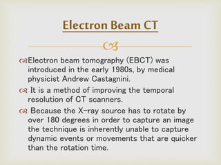 
Electron beam tomography (EBCT) was
introduced in the early 1980s, by medical
physicist Andrew Castagnini.
 It is a method of improving the temporal
resolution of CT scanners.
 Because the X-ray source has to rotate by
over 180 degrees in order to capture an image
the technique is inherently unable to capture
dynamic events or movements that are quicker
than the rotation time.
Electron Beam CT
 