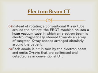 
Instead of rotating a conventional X-ray tube
around the patient, the EBCT machine houses a
huge vacuum tube in which an electron beam is
electro-magnetically steered towards an array
of tungsten X-ray anodes arranged circularly
around the patient.
Each anode is hit in turn by the electron beam
and emits X-rays that are collimated and
detected as in conventional CT.
Electron Beam CT
 
