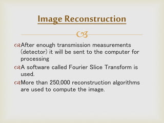 
After enough transmission measurements
(detector) it will be sent to the computer for
processing
A software called Fourier Slice Transform is
used.
More than 250,000 reconstruction algorithms
are used to compute the image.
Image Reconstruction
 