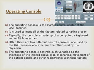 
 The operating console is the master control center of the
CAT scanner.
 It is used to input all of the factors related to taking a scan.
 Typically, this console is made up of a computer, a keyboard,
and multiple monitors.
 Often there are two different control consoles, one used by
the CAT scanner operator, and the other used by the
physician.
 The operator's console controls such variables as the
thickness of the imaged tissue slice, mechanical movement of
the patient couch, and other radiographic technique factors.
Operating Console
 