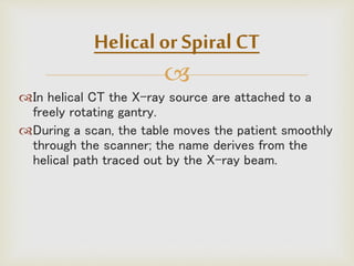 
In helical CT the X-ray source are attached to a
freely rotating gantry.
During a scan, the table moves the patient smoothly
through the scanner; the name derives from the
helical path traced out by the X-ray beam.
Helical or Spiral CT
 
