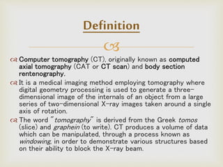 
Definition
 Computer tomography (CT), originally known as computed
axial tomography (CAT or CT scan) and body section
rentenography.
 It is a medical imaging method employing tomography where
digital geometry processing is used to generate a three-
dimensional image of the internals of an object from a large
series of two-dimensional X-ray images taken around a single
axis of rotation.
 The word "tomography" is derived from the Greek tomos
(slice) and graphein (to write). CT produces a volume of data
which can be manipulated, through a process known as
windowing, in order to demonstrate various structures based
on their ability to block the X-ray beam.
 