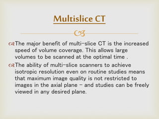 
The major benefit of multi-slice CT is the increased
speed of volume coverage. This allows large
volumes to be scanned at the optimal time .
The ability of multi-slice scanners to achieve
isotropic resolution even on routine studies means
that maximum image quality is not restricted to
images in the axial plane - and studies can be freely
viewed in any desired plane.
Multislice CT
 