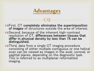 
First ,CT completely eliminates the superimposition
of images of structures outside the area of interest.
Second, because of the inherent high-contrast
resolution of CT, differences between tissues that
differ in physical density by less than 1% can be
distinguished.
Third, data from a single CT imaging procedure
consisting of either multiple contiguous or one helical
scan can be viewed as images in the axial, coronal, or
sagittal planes, depending on the diagnostic task.
This is referred to as multiplanar reformatted
imaging.
Advantages
 