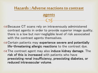 
Because CT scans rely on intravenously administered
contrast agents in order to provide superior image quality,
there is a low but non-negligible level of risk associated
with the contrast agents themselves.
Certain patients may experience severe and potentially
life-threatening allergic reactions to the contrast dye.
The contrast agent may also induce kidney damage. The
risk of this is increased with patients who have
preexisting renal insufficiency, preexisting diabetes, or
reduced intravascular volume.
Hazards :Adverse reactions to contrast
agents
 