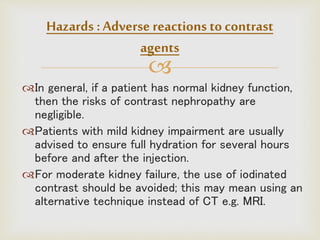 
In general, if a patient has normal kidney function,
then the risks of contrast nephropathy are
negligible.
Patients with mild kidney impairment are usually
advised to ensure full hydration for several hours
before and after the injection.
For moderate kidney failure, the use of iodinated
contrast should be avoided; this may mean using an
alternative technique instead of CT e.g. MRI.
Hazards :Adverse reactions to contrast
agents
 
