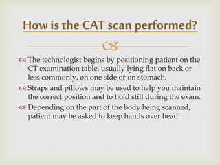 
 The technologist begins by positioning patient on the
CT examination table, usually lying flat on back or
less commonly, on one side or on stomach.
 Straps and pillows may be used to help you maintain
the correct position and to hold still during the exam.
 Depending on the part of the body being scanned,
patient may be asked to keep hands over head.
How is the CAT scan performed?
 