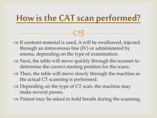 
 If contrast material is used, it will be swallowed, injected
through an intravenous line (IV) or administered by
enema, depending on the type of examination.
 Next, the table will move quickly through the scanner to
determine the correct starting position for the scans.
 Then, the table will move slowly through the machine as
the actual CT scanning is performed.
 Depending on the type of CT scan, the machine may
make several passes.
 Patient may be asked to hold breath during the scanning.
How is the CAT scan performed?
 