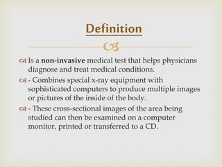 
 Is a non-invasive medical test that helps physicians
diagnose and treat medical conditions.
 - Combines special x-ray equipment with
sophisticated computers to produce multiple images
or pictures of the inside of the body.
 - These cross-sectional images of the area being
studied can then be examined on a computer
monitor, printed or transferred to a CD.
Definition
 