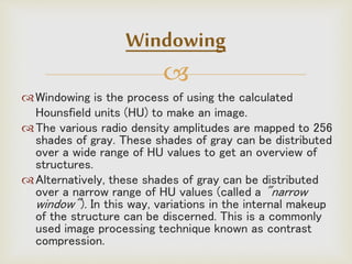 
Windowing is the process of using the calculated
Hounsfield units (HU) to make an image.
The various radio density amplitudes are mapped to 256
shades of gray. These shades of gray can be distributed
over a wide range of HU values to get an overview of
structures.
Alternatively, these shades of gray can be distributed
over a narrow range of HU values (called a "narrow
window"). In this way, variations in the internal makeup
of the structure can be discerned. This is a commonly
used image processing technique known as contrast
compression.
Windowing
 
