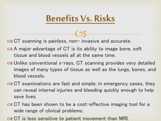  CT scanning is painless, non- invasive and accurate.
 A major advantage of CT is its ability to image bone, soft
tissue and blood vessels all at the same time.
 Unlike conventional x-rays, CT scanning provides very detailed
images of many types of tissue as well as the lungs, bones, and
blood vessels.
 CT examinations are fast and simple; in emergency cases, they
can reveal internal injuries and bleeding quickly enough to help
save lives.
 CT has been shown to be a cost-effective imaging tool for a
wide range of clinical problems.
 CT is less sensitive to patient movement than MRI.
Benefits Vs. Risks
 