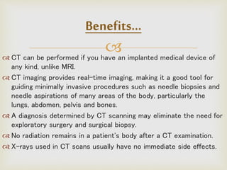  CT can be performed if you have an implanted medical device of
any kind, unlike MRI.
 CT imaging provides real-time imaging, making it a good tool for
guiding minimally invasive procedures such as needle biopsies and
needle aspirations of many areas of the body, particularly the
lungs, abdomen, pelvis and bones.
 A diagnosis determined by CT scanning may eliminate the need for
exploratory surgery and surgical biopsy.
 No radiation remains in a patient's body after a CT examination.
 X-rays used in CT scans usually have no immediate side effects.
Benefits…
 