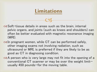 
Soft-tissue details in areas such as the brain, internal
pelvic organs, and joints (such as knees and shoulders) can
often be better evaluated with magnetic resonance imaging
(MRI).
In pregnant women, while CT can be performed safely,
other imaging exams not involving radiation, such as
ultrasound or MRI, is preferred if they are likely to be as
good as CT in diagnosing condition.
A person who is very large may not fit into the opening of a
conventional CT scanner or may be over the weight limit—
usually 450 pounds—for the moving table.
Limitations
 