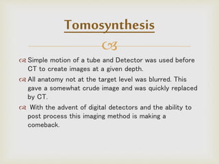 
 Simple motion of a tube and Detector was used before
CT to create images at a given depth.
 All anatomy not at the target level was blurred. This
gave a somewhat crude image and was quickly replaced
by CT.
 With the advent of digital detectors and the ability to
post process this imaging method is making a
comeback.
Tomosynthesis
 