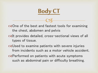 
One of the best and fastest tools for examining
the chest, abdomen and pelvis
It provides detailed, cross-sectional views of all
types of tissue.
Used to examine patients with severe injuries
from incidents such as a motor vehicle accident.
Performed on patients with acute symptoms
such as abdominal pain or difficulty breathing.
Body CT
 