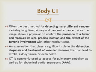 
 Often the best method for detecting many different cancers,
including lung, liver, kidney and pancreatic cancer, since the
image allows a physician to confirm the presence of a tumor
and measure its size, precise location and the extent of the
tumor's involvement with other nearby tissue.
 An examination that plays a significant role in the detection,
diagnosis and treatment of vascular diseases that can lead to
stroke, kidney failure or even death.
 CT is commonly used to assess for pulmonary embolism as
well as for abdominal aortic aneurysms (AAA).
Body CT
 