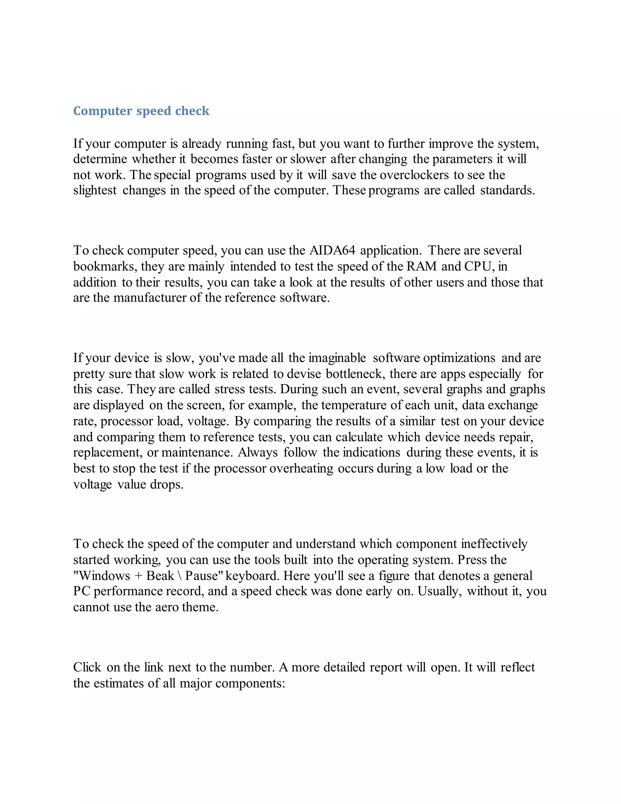 Computer speed check
If your computer is already running fast, but you want to further improve the system,
determine whether it becomes faster or slower after changing the parameters it will
not work. The special programs used by it will save the overclockers to see the
slightest changes in the speed of the computer. These programs are called standards.
To check computer speed, you can use the AIDA64 application. There are several
bookmarks, they are mainly intended to test the speed of the RAM and CPU, in
addition to their results, you can take a look at the results of other users and those that
are the manufacturer of the reference software.
If your device is slow, you've made all the imaginable software optimizations and are
pretty sure that slow work is related to devise bottleneck, there are apps especially for
this case. They are called stress tests. During such an event, several graphs and graphs
are displayed on the screen, for example, the temperature of each unit, data exchange
rate, processor load, voltage. By comparing the results of a similar test on your device
and comparing them to reference tests, you can calculate which device needs repair,
replacement, or maintenance. Always follow the indications during these events, it is
best to stop the test if the processor overheating occurs during a low load or the
voltage value drops.
To check the speed of the computer and understand which component ineffectively
started working, you can use the tools built into the operating system. Press the
"Windows + Beak  Pause"keyboard. Here you'll see a figure that denotes a general
PC performance record, and a speed check was done early on. Usually, without it, you
cannot use the aero theme.
Click on the link next to the number. A more detailed report will open. It will reflect
the estimates of all major components:
 