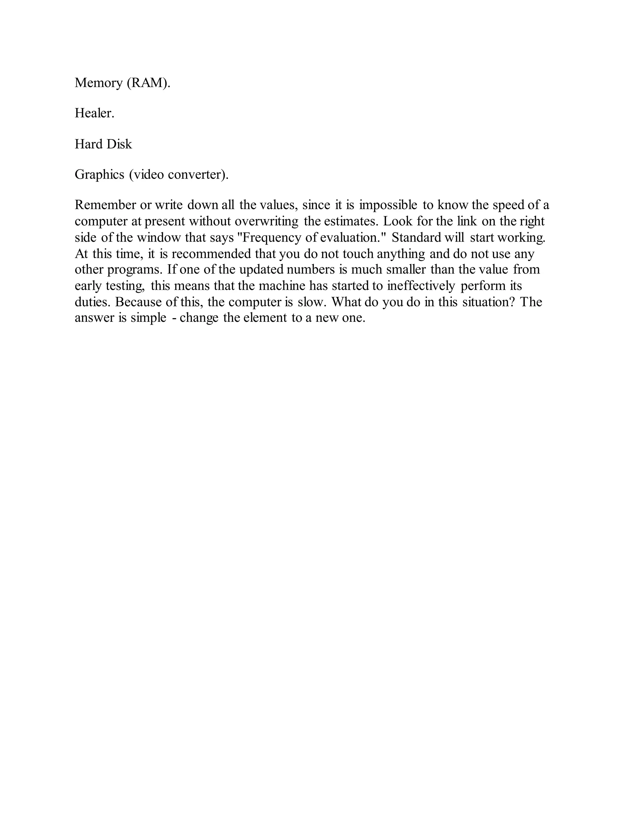 Memory (RAM).
Healer.
Hard Disk
Graphics (video converter).
Remember or write down all the values, since it is impossible to know the speed of a
computer at present without overwriting the estimates. Look for the link on the right
side of the window that says "Frequency of evaluation." Standard will start working.
At this time, it is recommended that you do not touch anything and do not use any
other programs. If one of the updated numbers is much smaller than the value from
early testing, this means that the machine has started to ineffectively perform its
duties. Because of this, the computer is slow. What do you do in this situation? The
answer is simple - change the element to a new one.
 