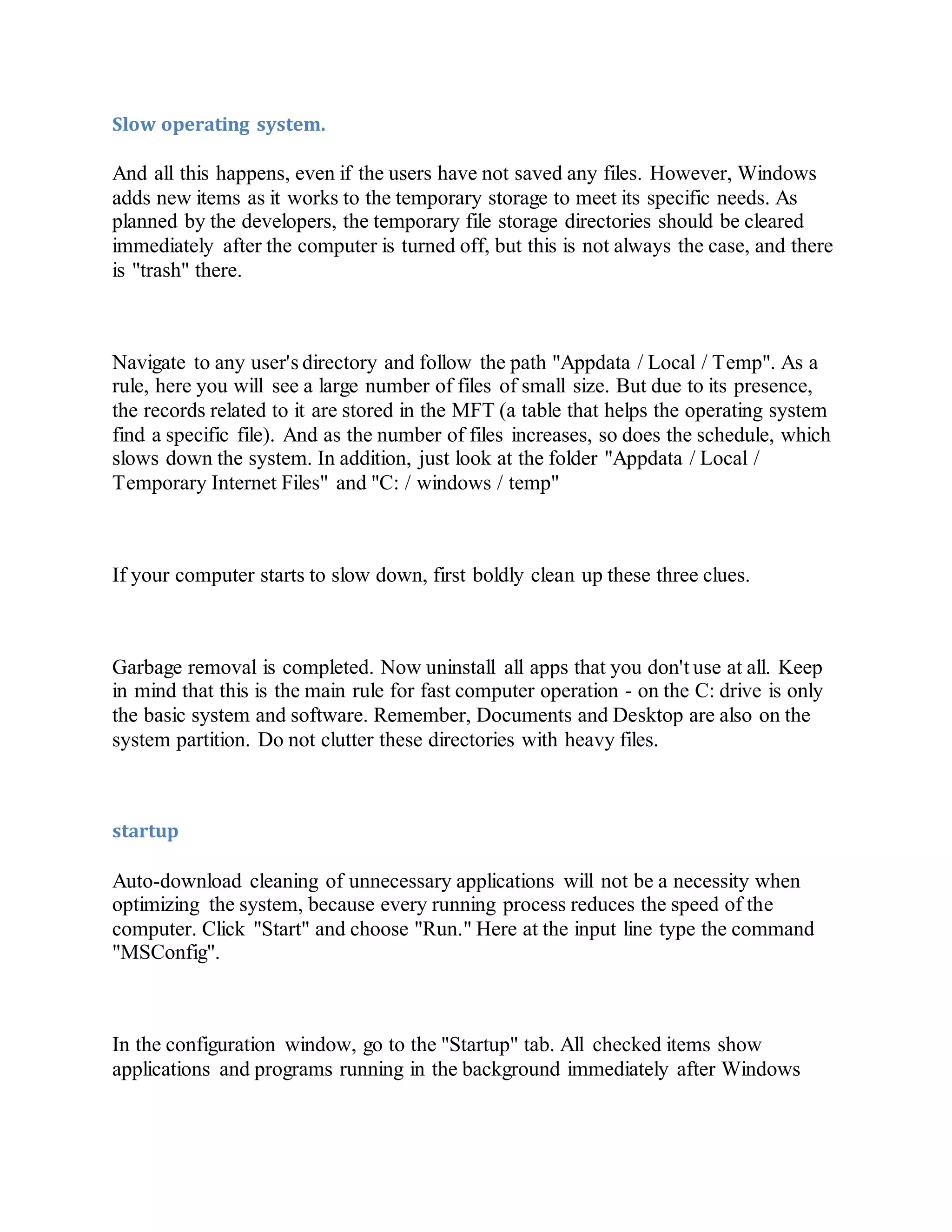 Slow operating system.
And all this happens, even if the users have not saved any files. However, Windows
adds new items as it works to the temporary storage to meet its specific needs. As
planned by the developers, the temporary file storage directories should be cleared
immediately after the computer is turned off, but this is not always the case, and there
is "trash" there.
Navigate to any user's directory and follow the path "Appdata / Local / Temp". As a
rule, here you will see a large number of files of small size. But due to its presence,
the records related to it are stored in the MFT (a table that helps the operating system
find a specific file). And as the number of files increases, so does the schedule, which
slows down the system. In addition, just look at the folder "Appdata / Local /
Temporary Internet Files" and "C: / windows / temp"
If your computer starts to slow down, first boldly clean up these three clues.
Garbage removal is completed. Now uninstall all apps that you don't use at all. Keep
in mind that this is the main rule for fast computer operation - on the C: drive is only
the basic system and software. Remember, Documents and Desktop are also on the
system partition. Do not clutter these directories with heavy files.
startup
Auto-download cleaning of unnecessary applications will not be a necessity when
optimizing the system, because every running process reduces the speed of the
computer. Click "Start" and choose "Run." Here at the input line type the command
"MSConfig".
In the configuration window, go to the "Startup" tab. All checked items show
applications and programs running in the background immediately after Windows
 